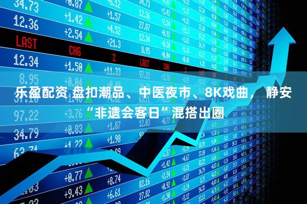 乐盈配资 盘扣潮品、中医夜市、8K戏曲， 静安“非遗会客日”混搭出圈