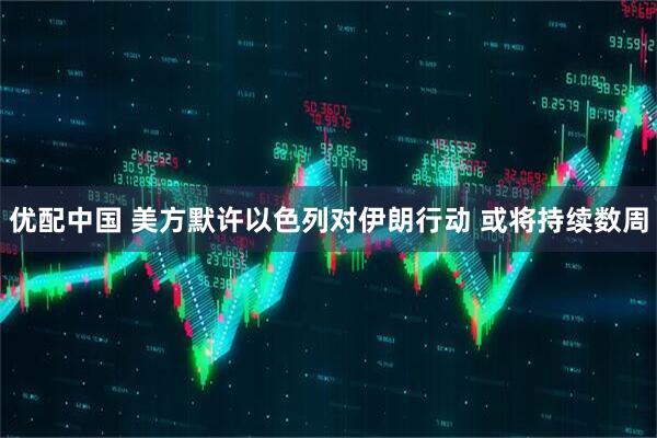 优配中国 美方默许以色列对伊朗行动 或将持续数周
