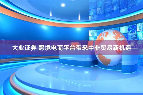 大业证券 跨境电商平台带来中非贸易新机遇
