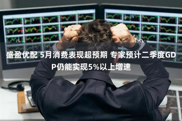 盛盈优配 5月消费表现超预期 专家预计二季度GDP仍能实现5%以上增速