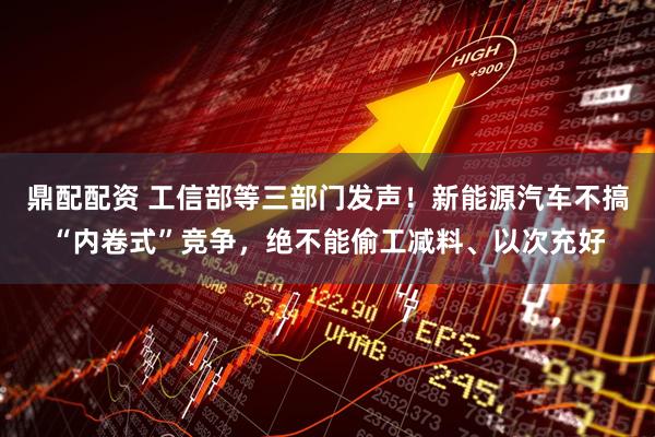 鼎配配资 工信部等三部门发声！新能源汽车不搞“内卷式”竞争，绝不能偷工减料、以次充好