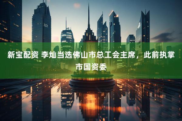 新宝配资 李灿当选佛山市总工会主席，此前执掌市国资委