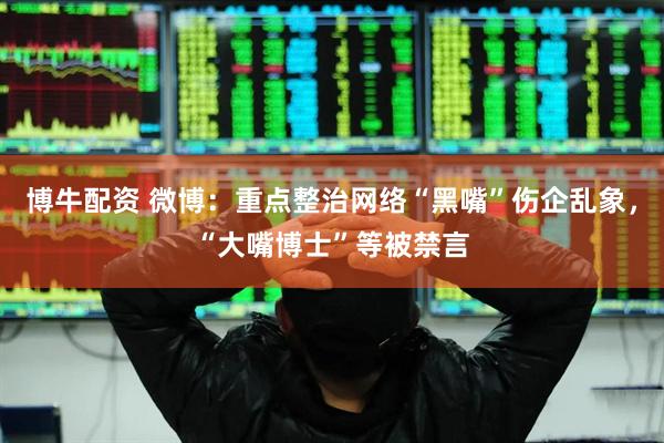 博牛配资 微博：重点整治网络“黑嘴”伤企乱象，“大嘴博士”等被禁言