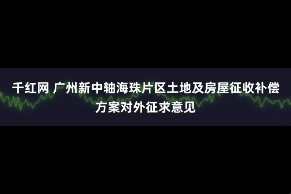 千红网 广州新中轴海珠片区土地及房屋征收补偿方案对外征求意见