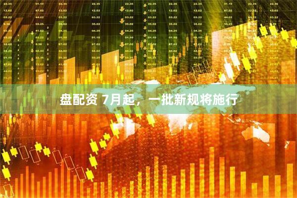 盘配资 7月起，一批新规将施行