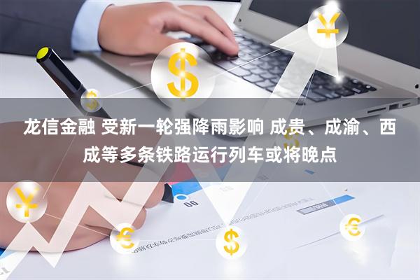 龙信金融 受新一轮强降雨影响 成贵、成渝、西成等多条铁路运行列车或将晚点