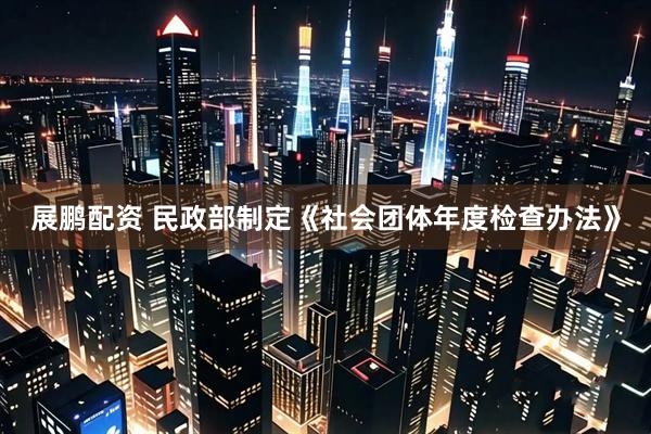 展鹏配资 民政部制定《社会团体年度检查办法》