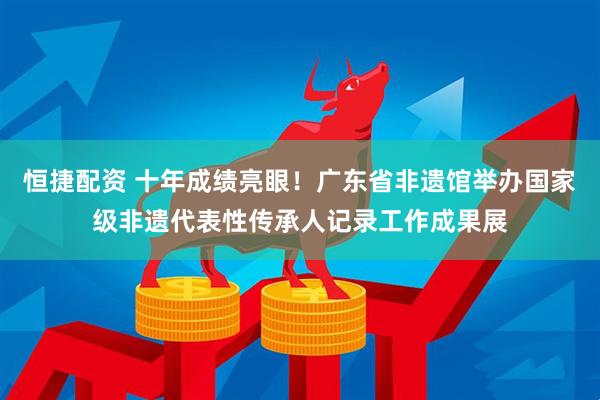 恒捷配资 十年成绩亮眼！广东省非遗馆举办国家级非遗代表性传承人记录工作成果展