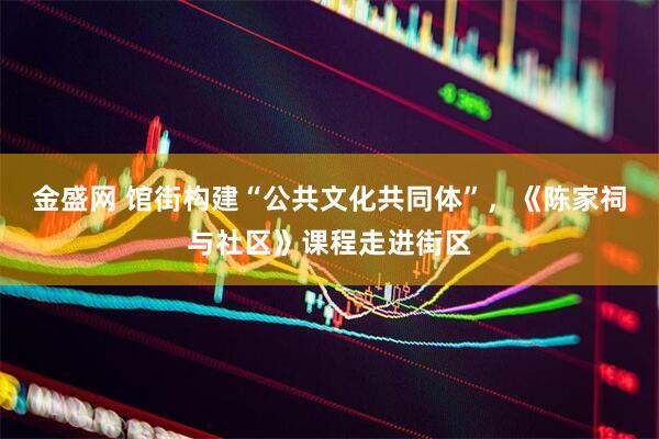 金盛网 馆街构建“公共文化共同体”，《陈家祠与社区》课程走进街区