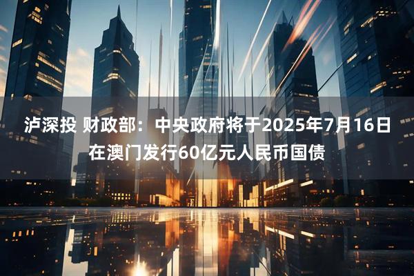 泸深投 财政部：中央政府将于2025年7月16日在澳门发行60亿元人民币国债