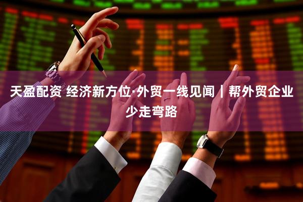 天盈配资 经济新方位·外贸一线见闻｜帮外贸企业少走弯路