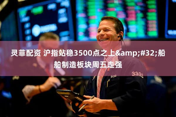 灵菲配资 沪指站稳3500点之上&#32;船舶制造板块周五走强
