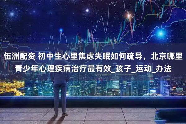 伍洲配资 初中生心里焦虑失眠如何疏导，北京哪里青少年心理疾病治疗最有效_孩子_运动_办法