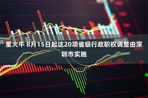 星火牛 8月15日起这20项省级行政职权调整由深圳市实施