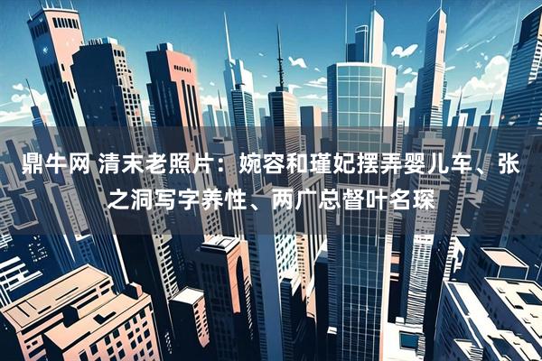鼎牛网 清末老照片：婉容和瑾妃摆弄婴儿车、张之洞写字养性、两广总督叶名琛