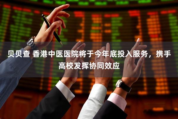 贝贝查 香港中医医院将于今年底投入服务，携手高校发挥协同效应