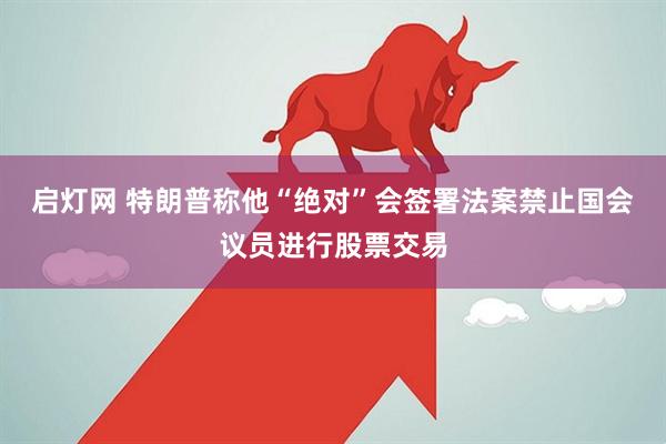 启灯网 特朗普称他“绝对”会签署法案禁止国会议员进行股票交易