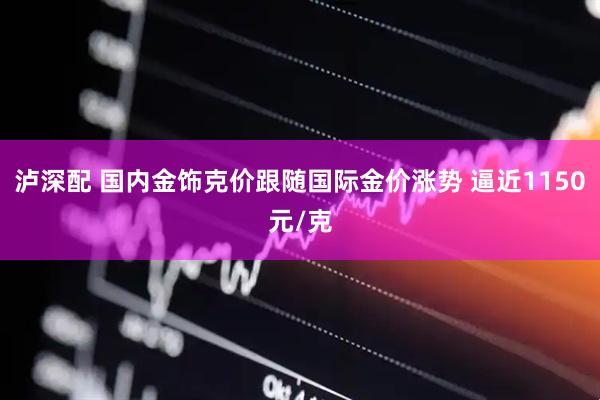 泸深配 国内金饰克价跟随国际金价涨势 逼近1150元/克