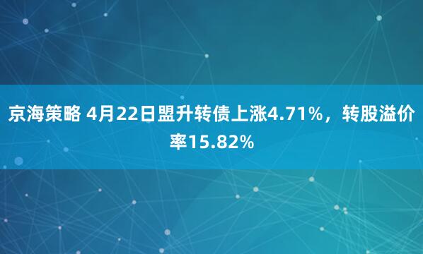 京海策略 4月22日盟升转债上涨4.71%，转股溢价率15.82%