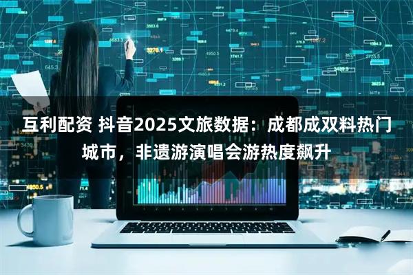 互利配资 抖音2025文旅数据：成都成双料热门城市，非遗游演唱会游热度飙升