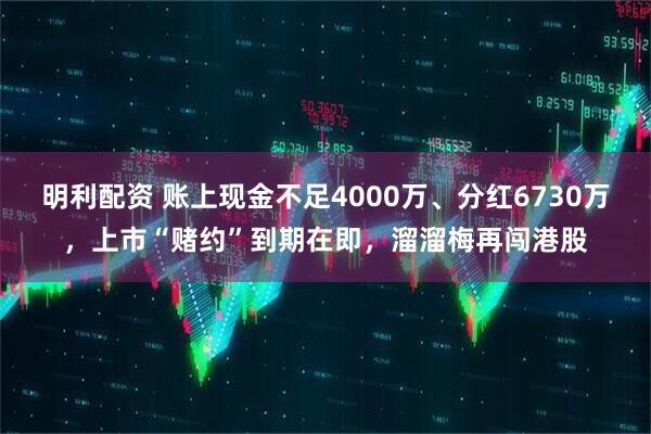 明利配资 账上现金不足4000万、分红6730万，上市“赌约”到期在即，溜溜梅再闯港股