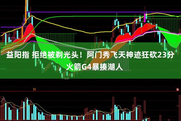 益阳指 拒绝被剃光头！阿门秀飞天神迹狂砍23分，火箭G4暴揍湖人